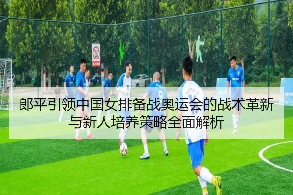 郎平引领中国女排备战奥运会的战术革新与新人培养策略全面解析（NG）
